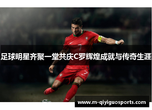足球明星齐聚一堂共庆C罗辉煌成就与传奇生涯